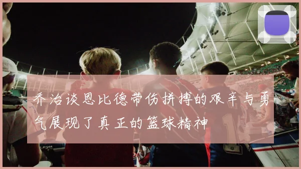 乔治谈恩比德带伤拼搏的艰辛与勇气展现了真正的篮球精神
