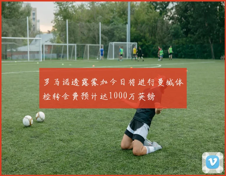 罗马诺透露蒙加今日将进行曼城体检转会费预计达1000万英镑