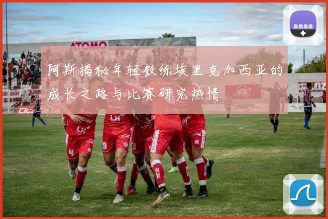 阿斯揭秘年轻教练埃里克加西亚的成长之路与比赛研究热情