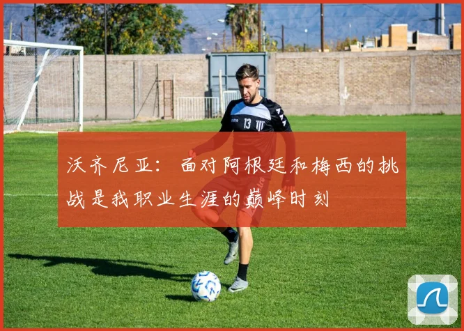 沃齐尼亚：面对阿根廷和梅西的挑战是我职业生涯的巅峰时刻