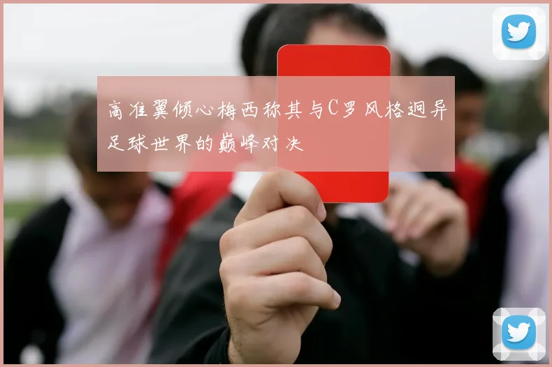 高准翼倾心梅西称其与C罗风格迥异足球世界的巅峰对决
