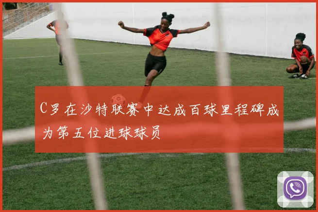 C罗在沙特联赛中达成百球里程碑成为第五位进球球员