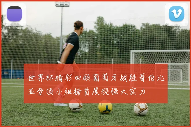 世界杯精彩回顾葡萄牙战胜哥伦比亚登顶小组榜首展现强大实力