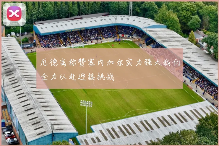 厄德高称赞塞内加尔实力强大我们全力以赴迎接挑战