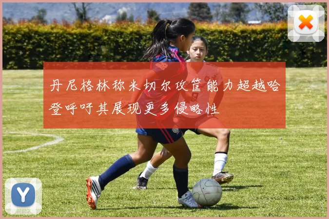 丹尼格林称米切尔攻筐能力超越哈登呼吁其展现更多侵略性