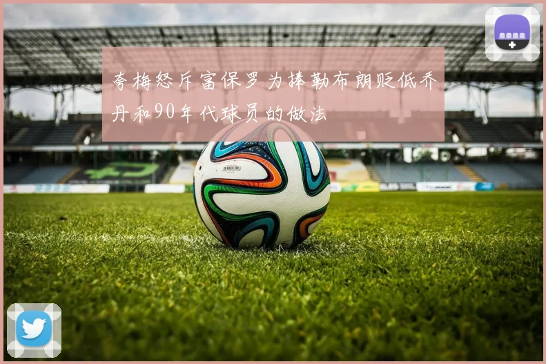 夸梅怒斥富保罗为捧勒布朗贬低乔丹和90年代球员的做法