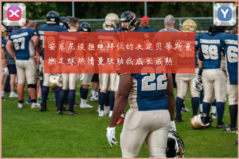 安东尼谈拒绝拜仁的决定贝蒂斯重燃足球热情曼联助我成长成熟