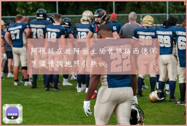 阿根廷在迈阿密主场晋级梅西德保罗温情拥抱照引热议