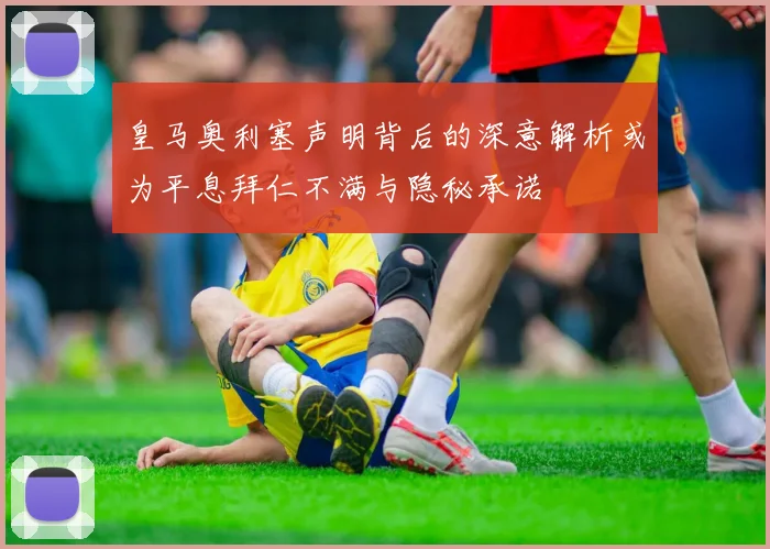 皇马奥利塞声明背后的深意解析或为平息拜仁不满与隐秘承诺