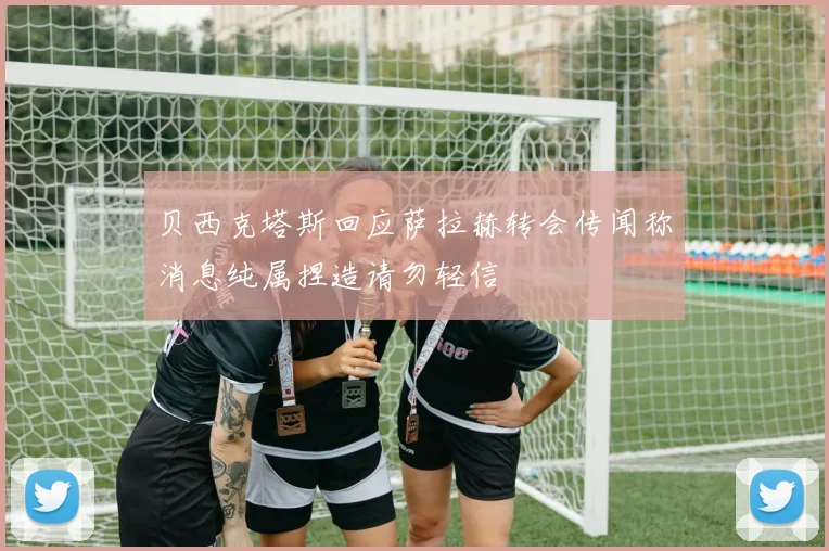 贝西克塔斯回应萨拉赫转会传闻称消息纯属捏造请勿轻信
