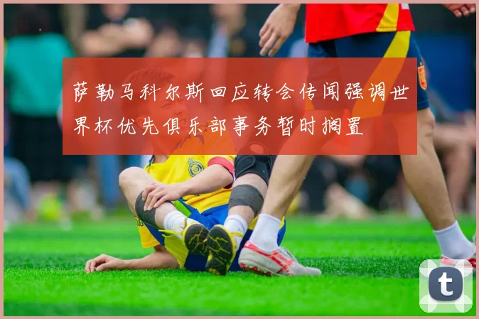 萨勒马科尔斯回应转会传闻强调世界杯优先俱乐部事务暂时搁置