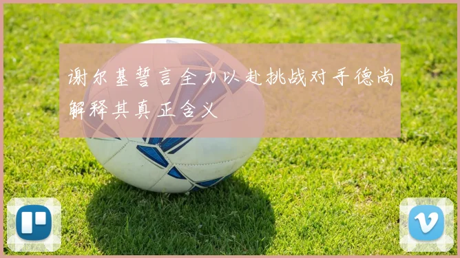 谢尔基誓言全力以赴挑战对手德尚解释其真正含义