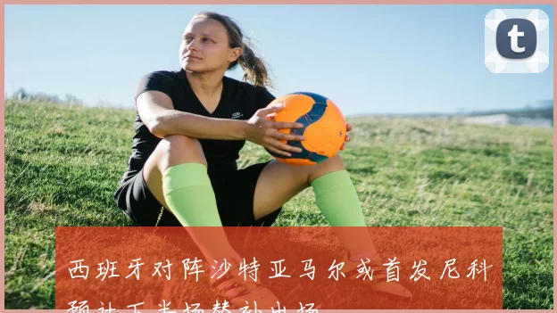 西班牙对阵沙特亚马尔或首发尼科预计下半场替补出场