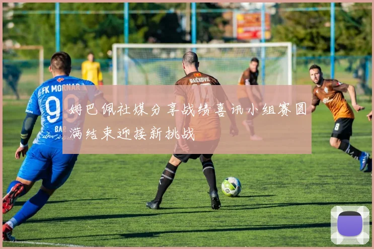姆巴佩社媒分享战绩喜讯小组赛圆满结束迎接新挑战