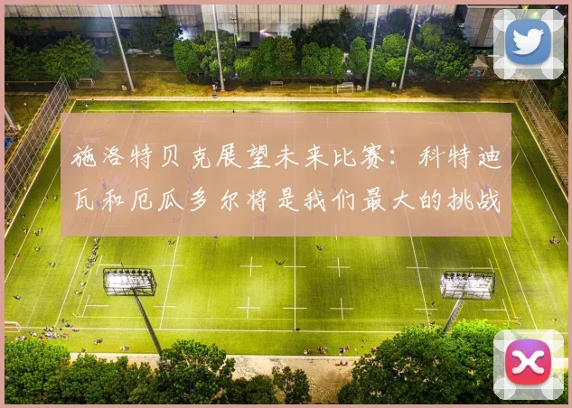 施洛特贝克展望未来比赛：科特迪瓦和厄瓜多尔将是我们最大的挑战
