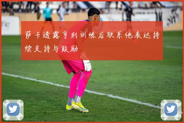 萨卡透露亨利训练后联系他表达持续支持与鼓励