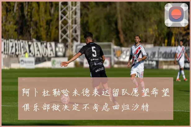 阿卜杜勒哈米德表达留队愿望希望俱乐部做决定不考虑回归沙特